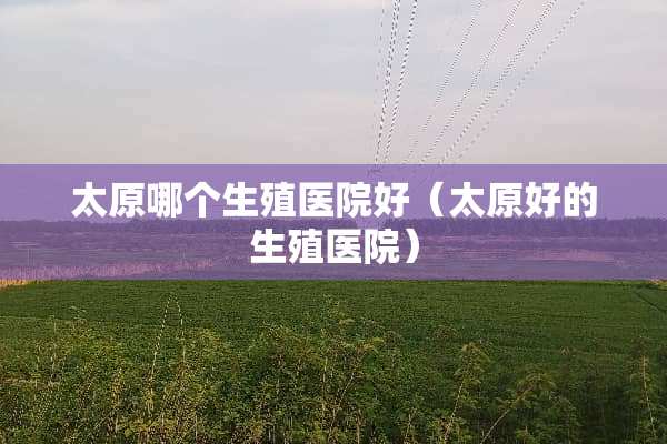 太原哪个生殖医院好（太原好的生殖医院）