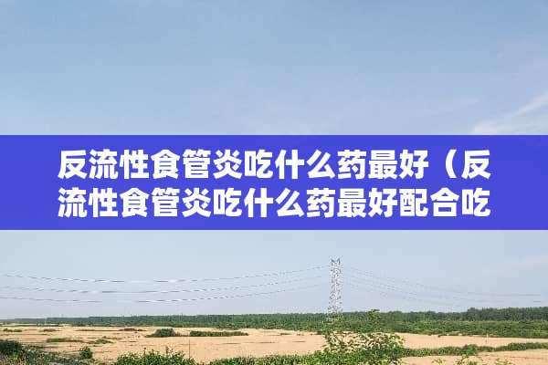 反流性食管炎吃什么药最好（反流性食管炎吃什么药最好配合吃）