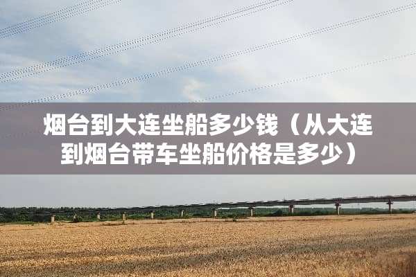 烟台到大连坐船多少钱（从大连到烟台带车坐船价格是多少）