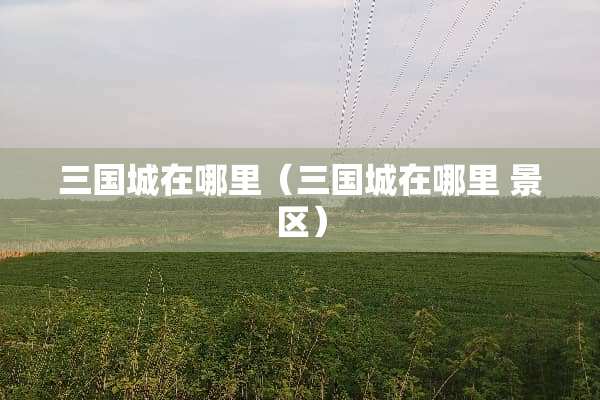 三国城在哪里（三国城在哪里 景区）