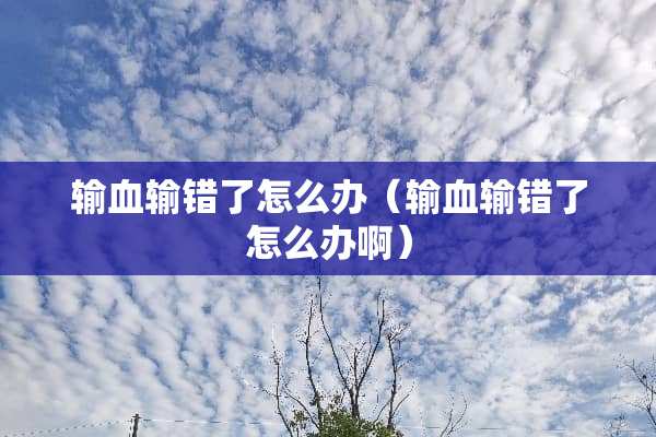 输血输错了怎么办（输血输错了怎么办啊）