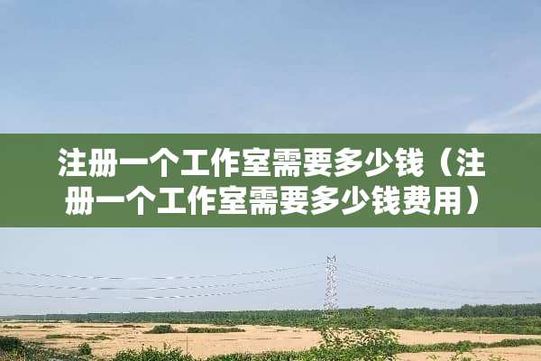 注册一个工作室需要多少钱（注册一个工作室需要多少钱费用）