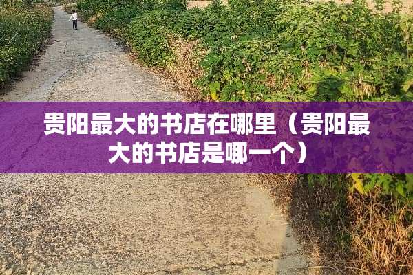 贵阳最大的书店在哪里（贵阳最大的书店是哪一个）