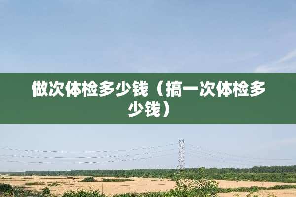 做次体检多少钱（搞一次体检多少钱）