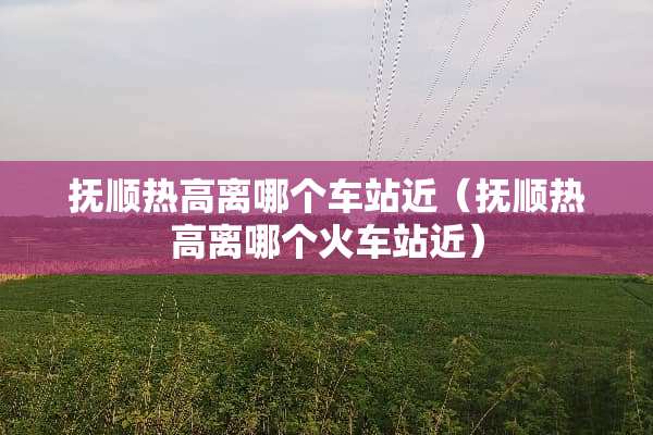 抚顺热高离哪个车站近（抚顺热高离哪个火车站近）