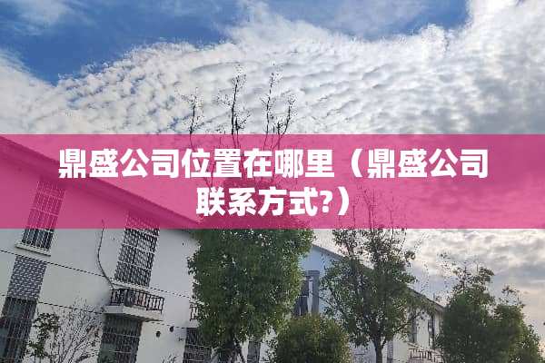 鼎盛公司位置在哪里（鼎盛公司联系方式?）