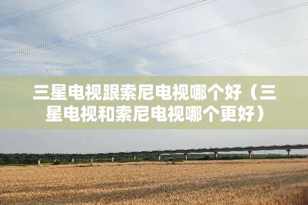 三星电视跟索尼电视哪个好（三星电视和索尼电视哪个更好）