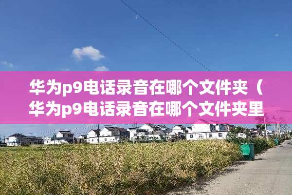 华为p9电话录音在哪个文件夹（华为p9电话录音在哪个文件夹里面）