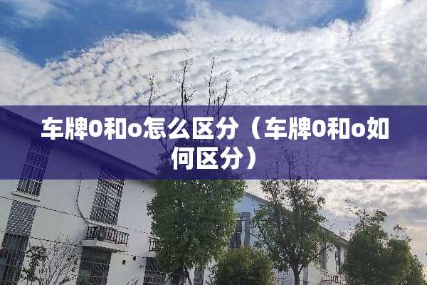 车牌0和o怎么区分（车牌0和o如何区分）