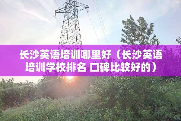长沙英语培训哪里好（长沙英语培训学校排名 口碑比较好的）