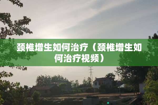 颈椎增生如何治疗（颈椎增生如何治疗视频）