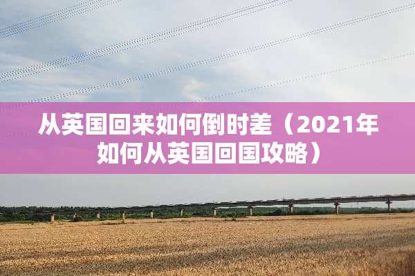 从英国回来如何倒时差（2021年如何从英国回国攻略）