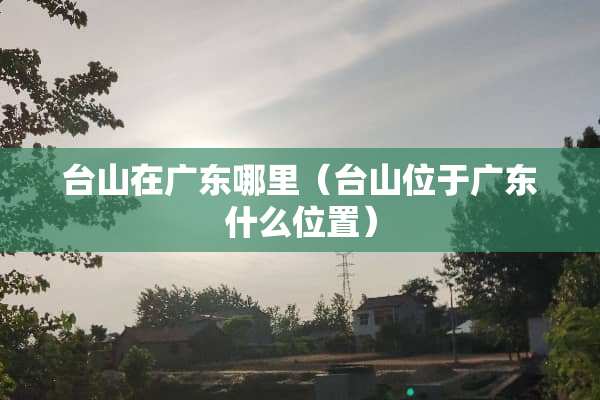 台山在广东哪里（台山位于广东什么位置）