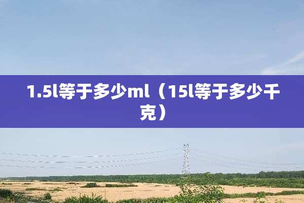 1.5l等于多少ml（15l等于多少千克）
