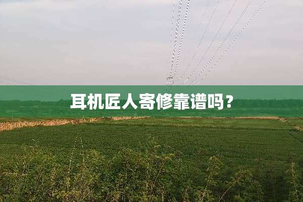 耳机匠人寄修靠谱吗？