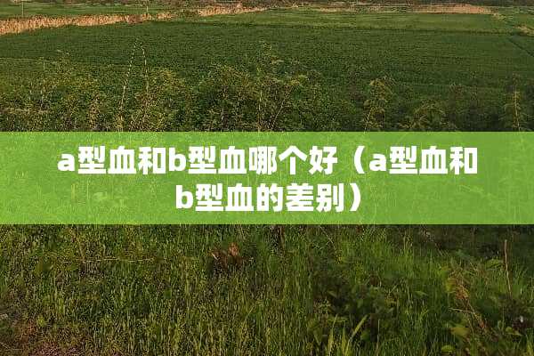 a型血和b型血哪个好（a型血和b型血的差别）
