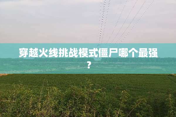 穿越火线挑战模式僵尸哪个最强？