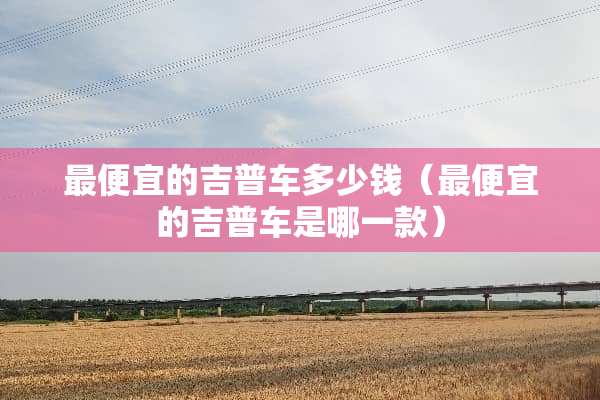 最便宜的吉普车多少钱（最便宜的吉普车是哪一款）