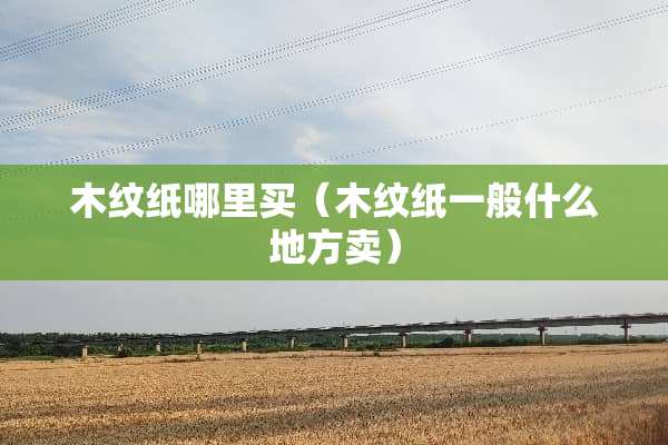 木纹纸哪里买（木纹纸一般什么地方卖）