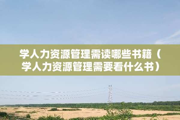 学人力资源管理需读哪些书籍（学人力资源管理需要看什么书）
