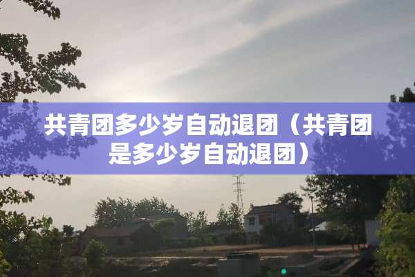 共青团多少岁自动**（共青团是多少岁自动**）