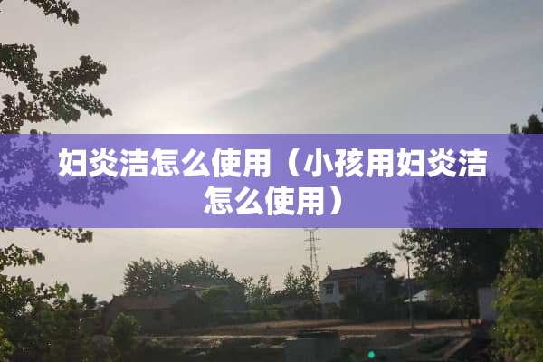 妇炎洁怎么使用（小孩用妇炎洁怎么使用）