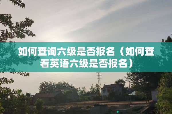 如何查询六级是否报名（如何查看英语六级是否报名）