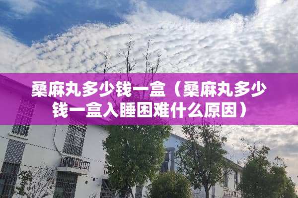 桑麻丸多少钱一盒（桑麻丸多少钱一盒入睡困难什么原因）