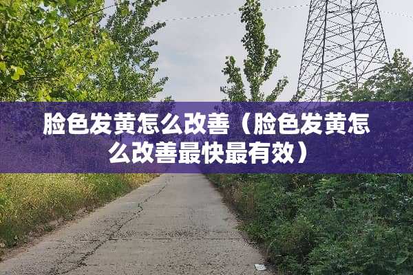 脸色发黄怎么改善（脸色发黄怎么改善最快最有效）
