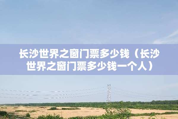 长沙世界之窗门票多少钱（长沙世界之窗门票多少钱一个人）