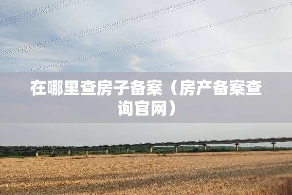在哪里查房子备案（房产备案查询官网）