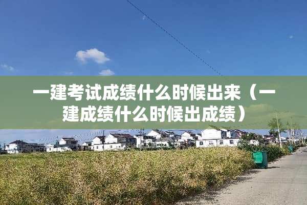 一建考试成绩什么时候出来（一建成绩什么时候出成绩）