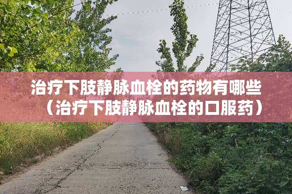 治疗下肢静脉血栓的药物有哪些（治疗下肢静脉血栓的口服药）