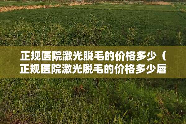 正规医院激光脱毛的价格多少（正规医院激光脱毛的价格多少唇部）