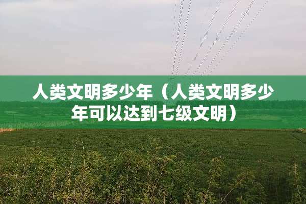 人类文明多少年（人类文明多少年可以达到七级文明）