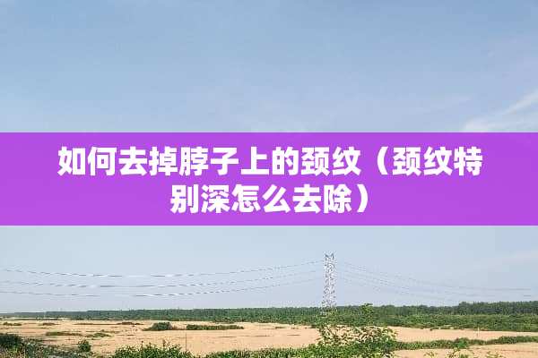 如何去掉脖子上的颈纹（颈纹特别深怎么去除）
