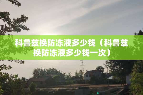 科鲁兹换防冻液多少钱（科鲁兹换防冻液多少钱一次）