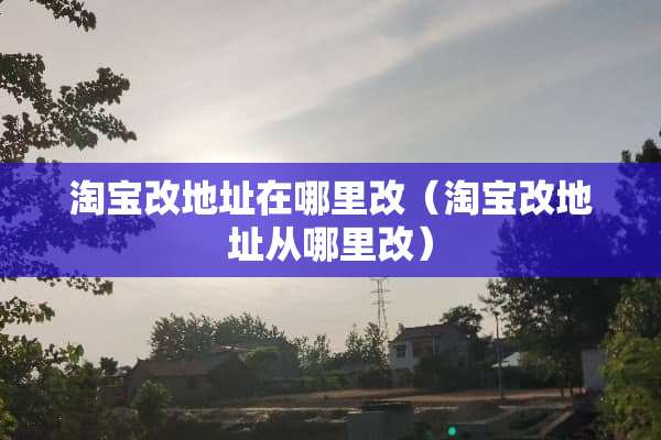 淘宝改地址在哪里改（淘宝改地址从哪里改）
