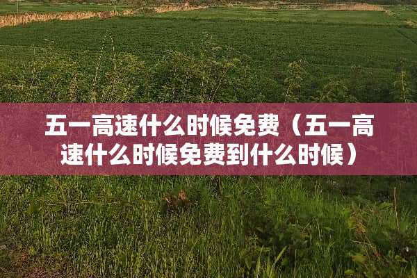 五一高速什么时候免费（五一高速什么时候免费到什么时候）