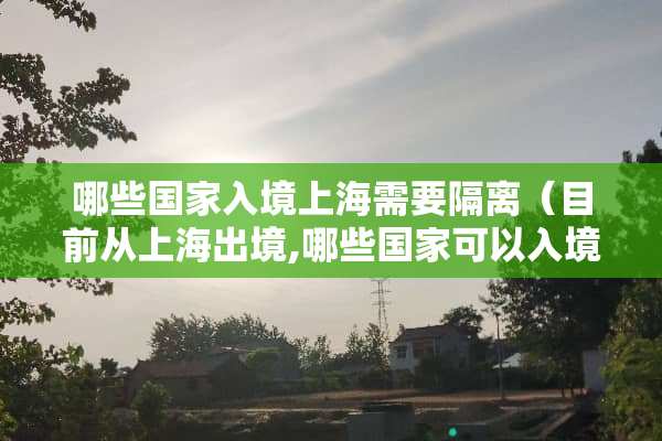 哪些国家入境上海需要隔离（目前从上海出境,哪些国家可以入境）