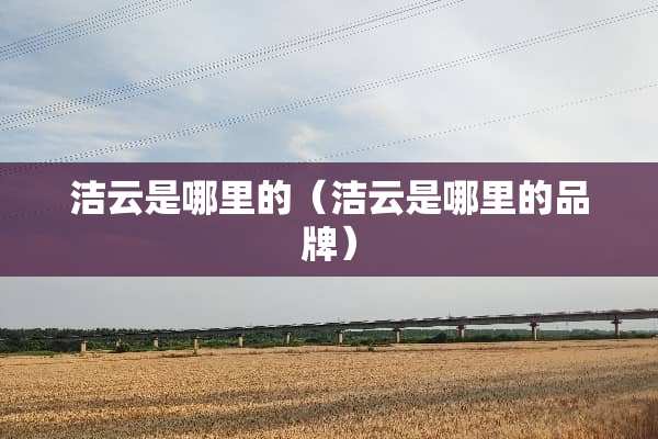 洁云是哪里的（洁云是哪里的品牌）