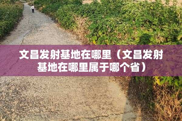 文昌发射基地在哪里（文昌发射基地在哪里属于哪个省）