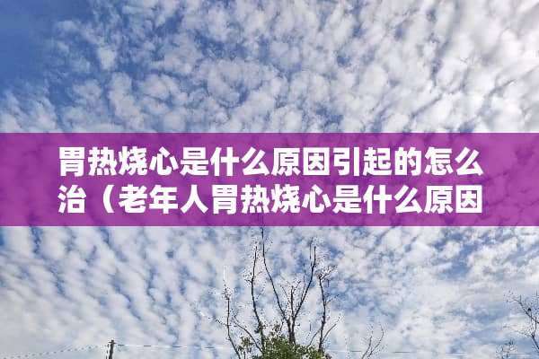 胃热烧心是什么原因引起的怎么治（老年人胃热烧心是什么原因引起的怎么治）