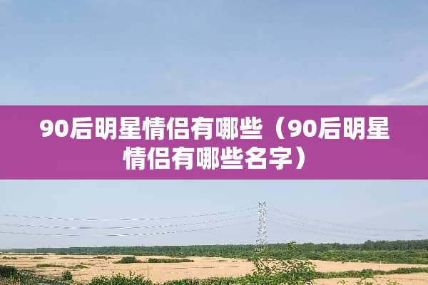 90后明星情侣有哪些（90后明星情侣有哪些名字）