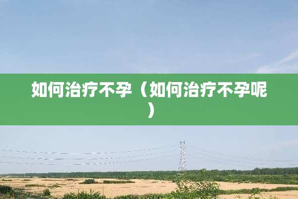 如何治疗不孕（如何治疗不孕呢）
