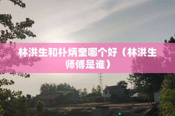 林洪生和朴炳奎哪个好（林洪生师傅是谁）