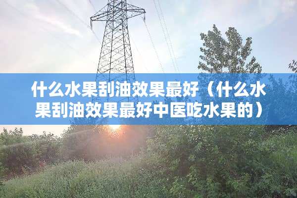 什么水果刮油效果最好（什么水果刮油效果最好中医吃水果的）