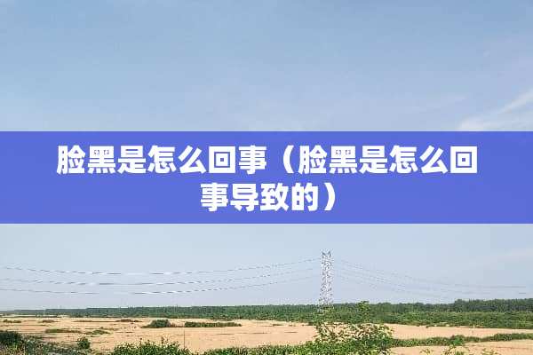 脸黑是怎么回事（脸黑是怎么回事导致的）