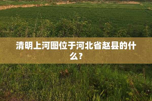 清明上河图位于河北省赵县的什么？