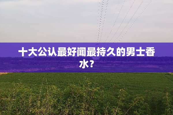 十大公认最好闻最持久的男士香水？